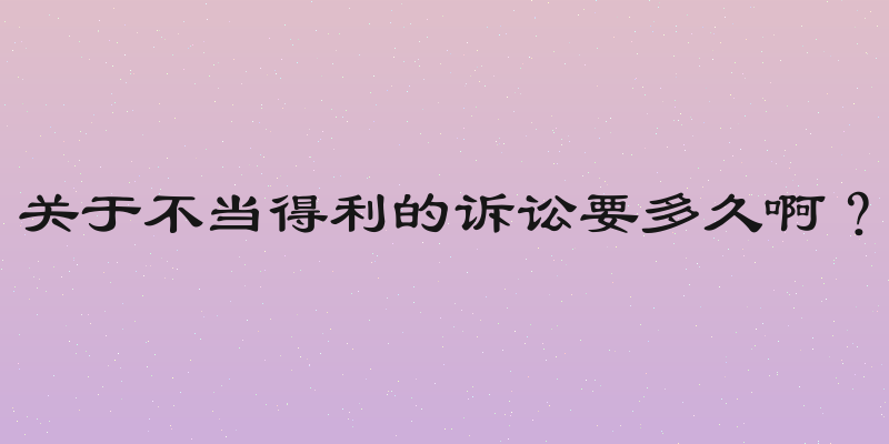 关于不当得利的诉讼要多久啊？