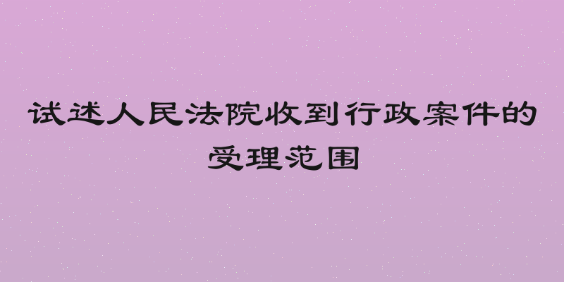 试述人民法院收到行政案件的受理范围