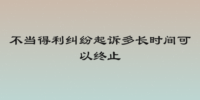 不当得利纠纷起诉多长时间可以终止