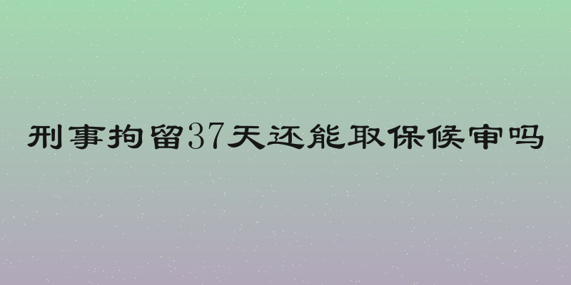 刑事拘留37天还能取保候审吗