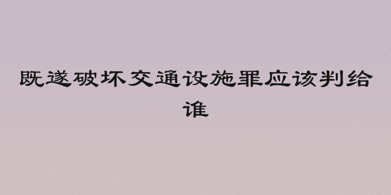 既遂破坏交通设施罪应该判给谁