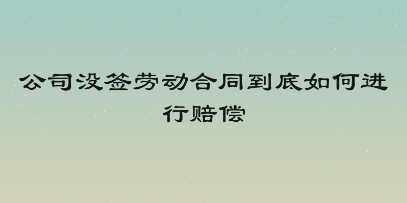 公司没签劳动合同到底如何进行赔偿