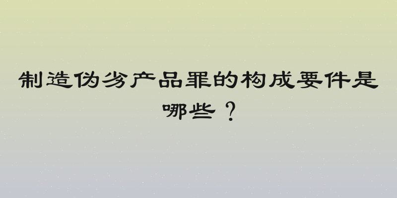 制造伪劣产品罪的构成要件是哪些？
