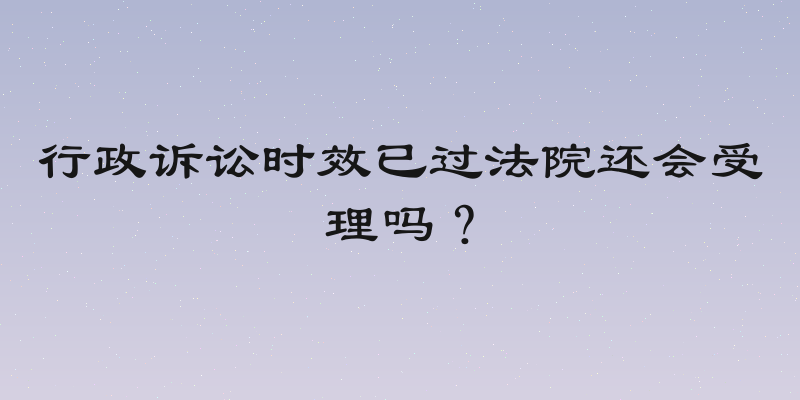 行政诉讼时效已过法院还会受理吗？
