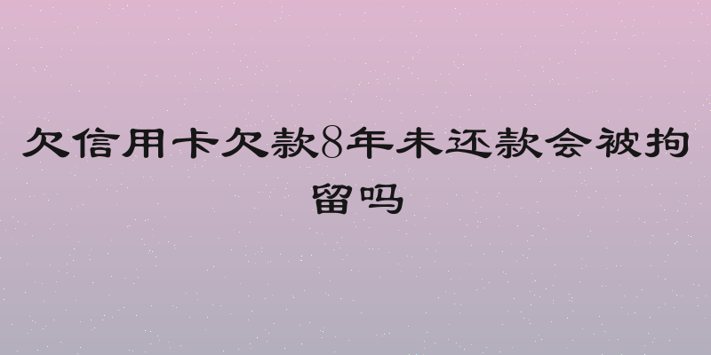 欠信用卡欠款8年未还款会被拘留吗