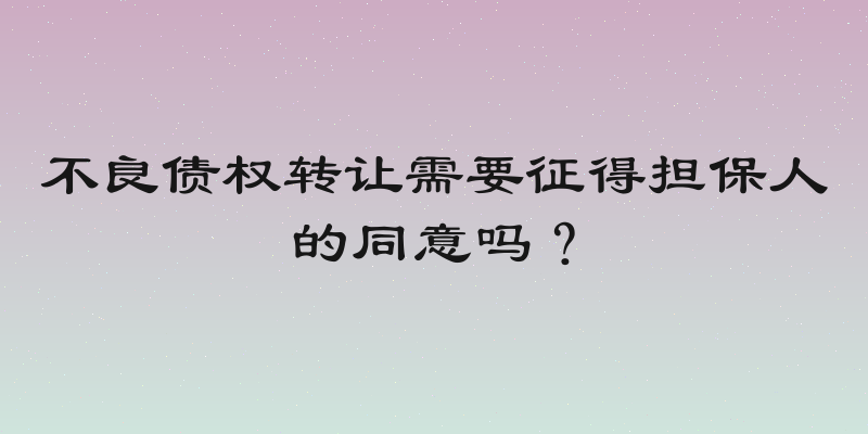 不良债权转让需要征得担保人的同意吗？