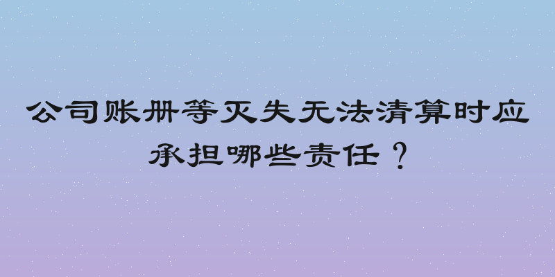 公司账册等灭失无法清算时应承担哪些责任？