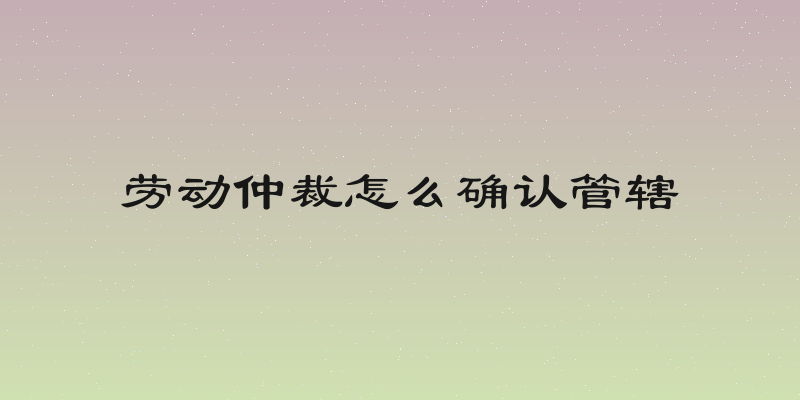 劳动仲裁怎么确认管辖