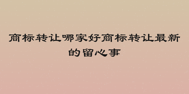 商标转让哪家好商标转让最新的留心事