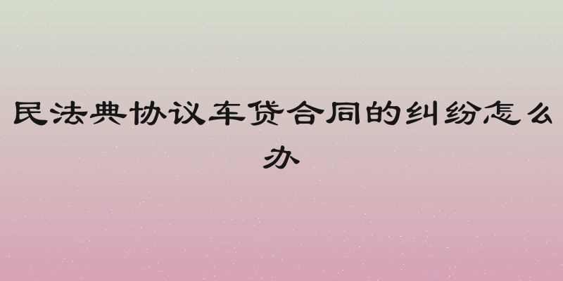 民法典协议车贷合同的纠纷怎么办