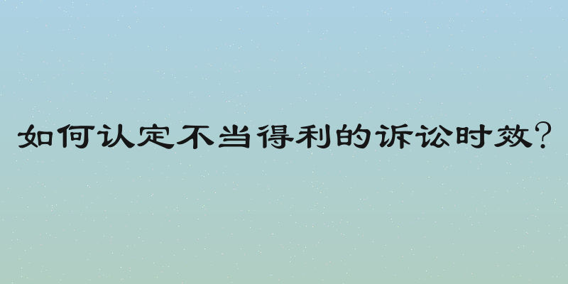 如何认定不当得利的诉讼时效?