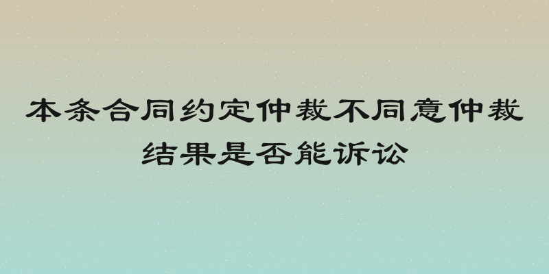 本条合同约定仲裁不同意仲裁结果是否能诉讼