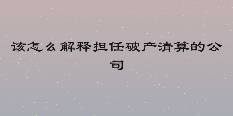 该怎么解释担任破产清算的公司