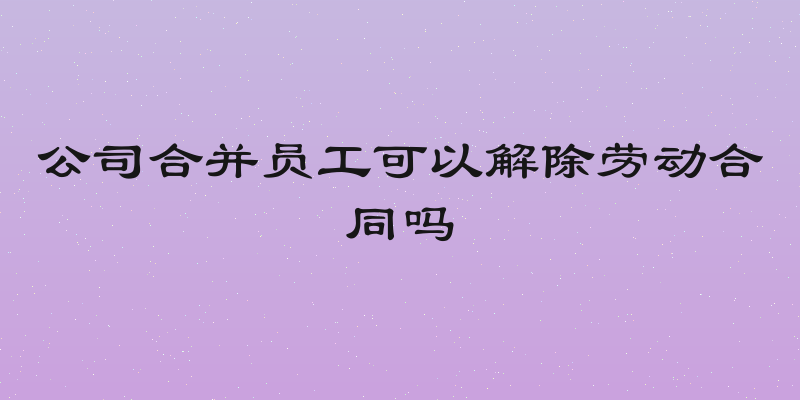 公司合并员工可以解除劳动合同吗