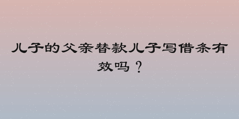 儿子的父亲替款儿子写借条有效吗？