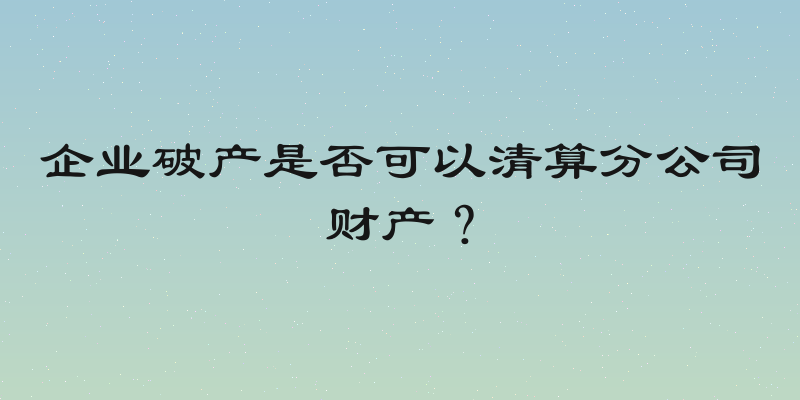 企业破产是否可以清算分公司财产？