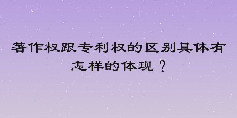 著作权跟专利权的区别具体有怎样的体现？
