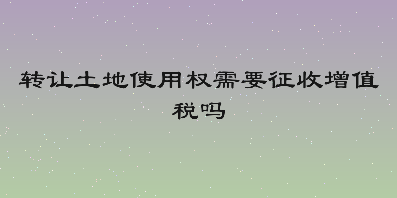 转让土地使用权需要征收增值税吗