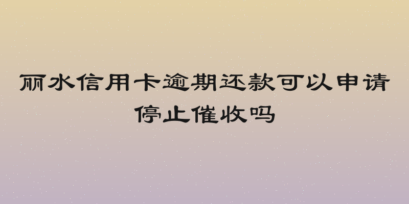 丽水信用卡逾期还款可以申请停止催收吗