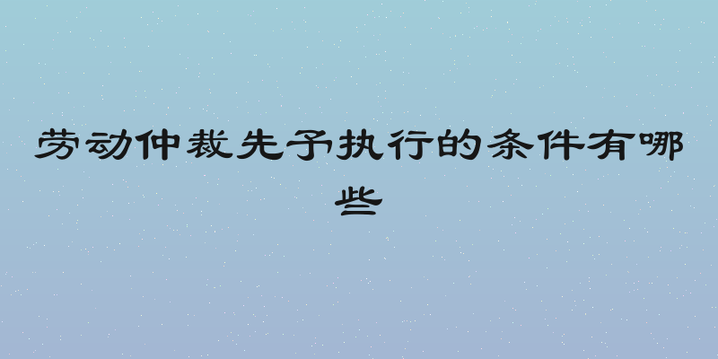 劳动仲裁先予执行的条件有哪些