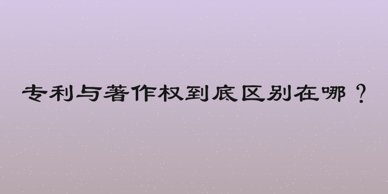 专利与著作权到底区别在哪？