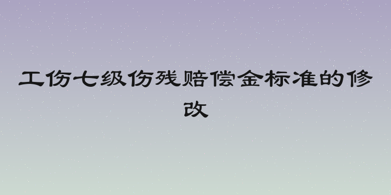工伤七级伤残赔偿金标准的修改