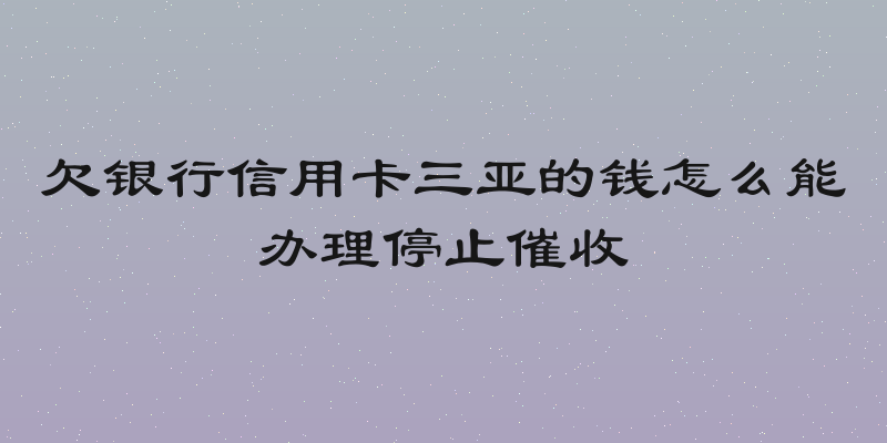 欠银行信用卡三亚的钱怎么能办理停止催收