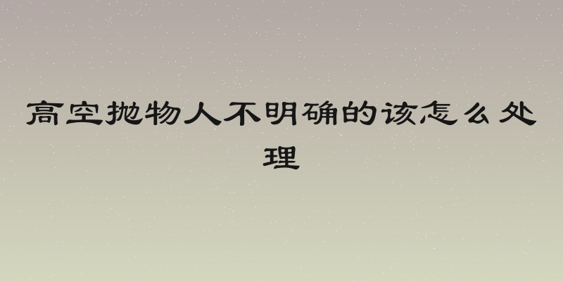 高空抛物人不明确的该怎么处理