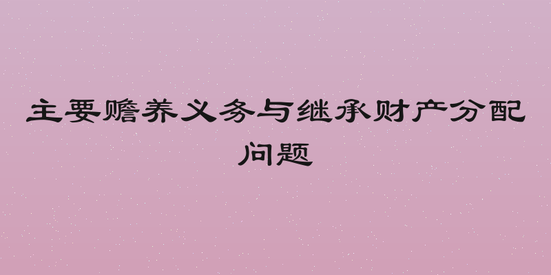 主要赡养义务与继承财产分配问题