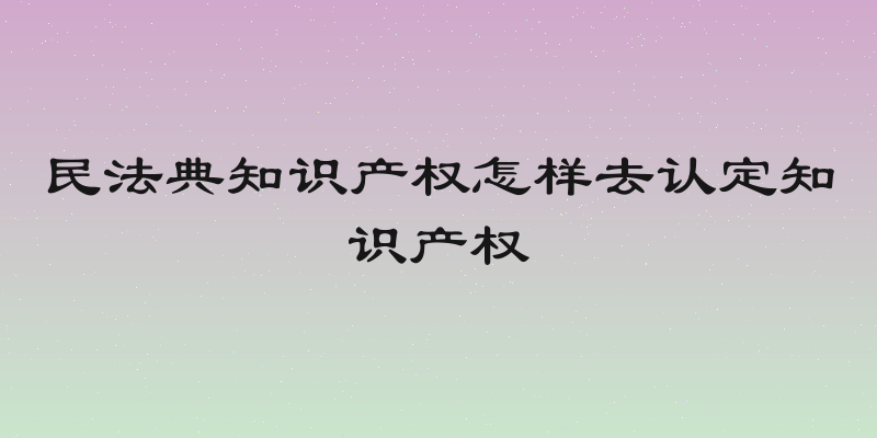 民法典知识产权怎样去认定知识产权