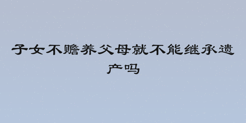 子女不赡养父母就不能继承遗产吗