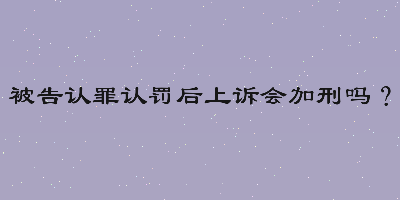 被告认罪认罚后上诉会加刑吗？