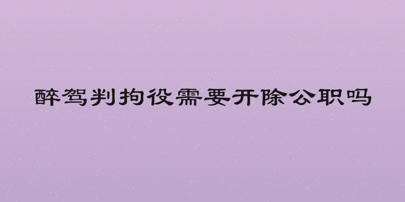 醉驾判拘役需要开除公职吗