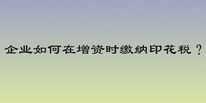 企业如何在增资时缴纳印花税？