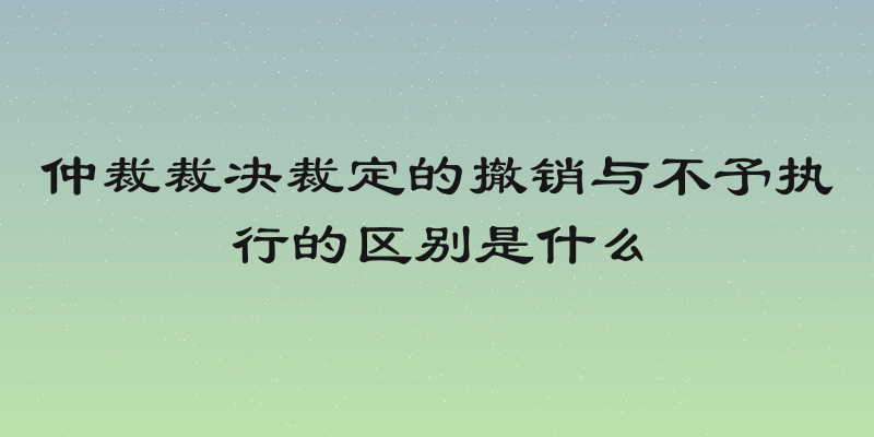 仲裁裁决裁定的撤销与不予执行的区别是什么