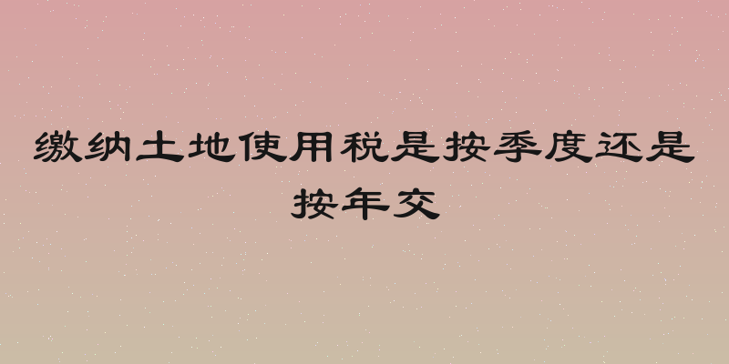 缴纳土地使用税是按季度还是按年交