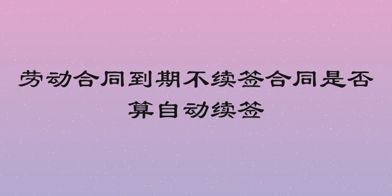 劳动合同到期不续签合同是否算自动续签