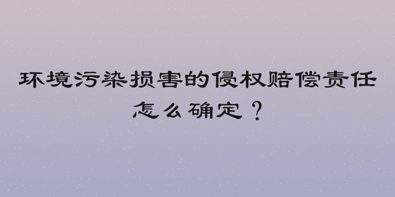 环境污染损害的侵权赔偿责任怎么确定？