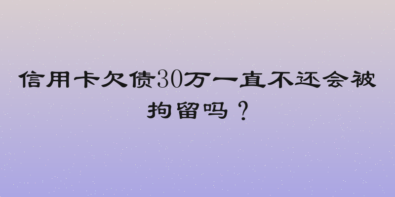 信用卡欠债30万一直不还会被拘留吗？