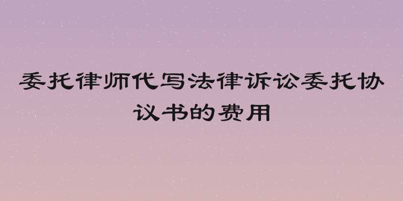 委托律师代写法律诉讼委托协议书的费用