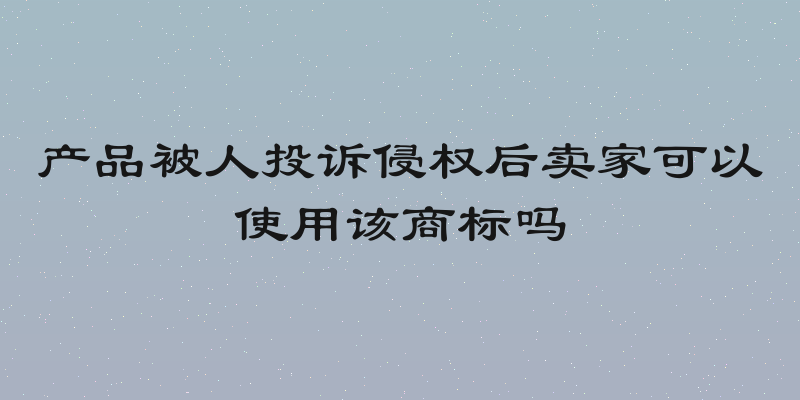 产品被人投诉侵权后卖家可以使用该商标吗