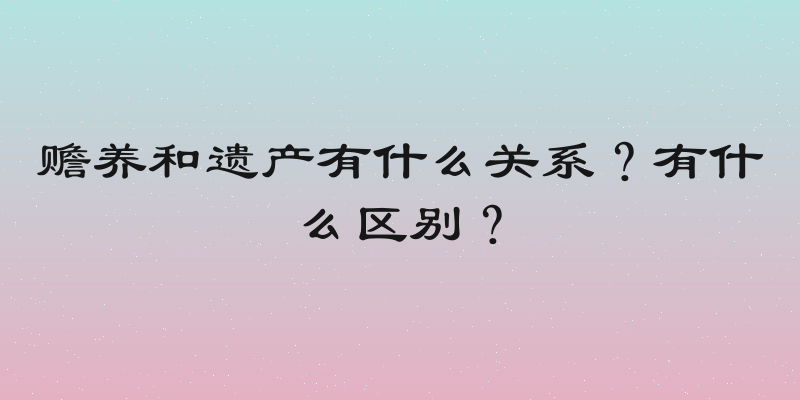 赡养和遗产有什么关系？有什么区别？