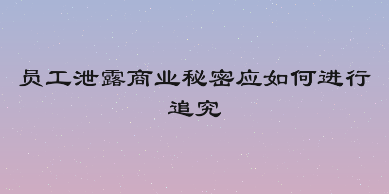 员工泄露商业秘密应如何进行追究