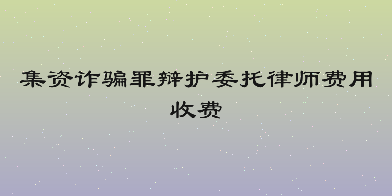集资诈骗罪辩护委托律师费用收费