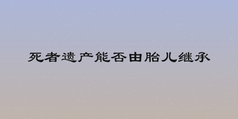 死者遗产能否由胎儿继承