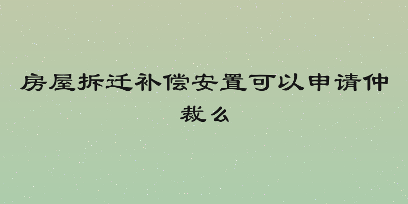 房屋拆迁补偿安置可以申请仲裁么