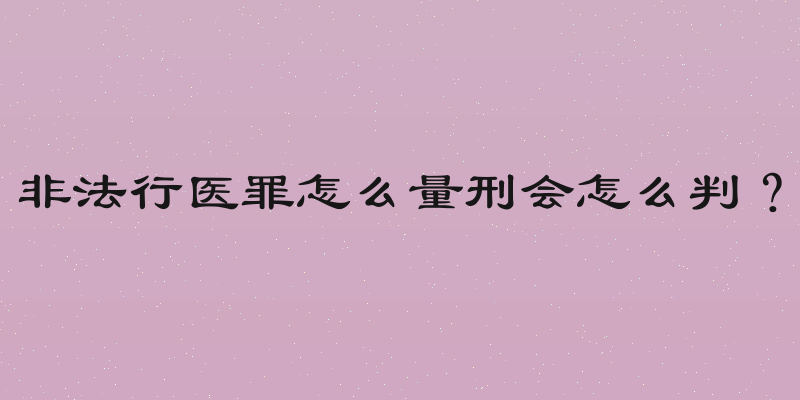 非法行医罪怎么量刑会怎么判？