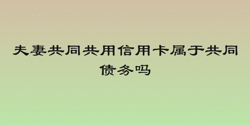 夫妻共同共用信用卡属于共同债务吗