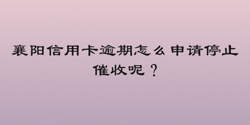 襄阳信用卡逾期怎么申请停止催收呢？
