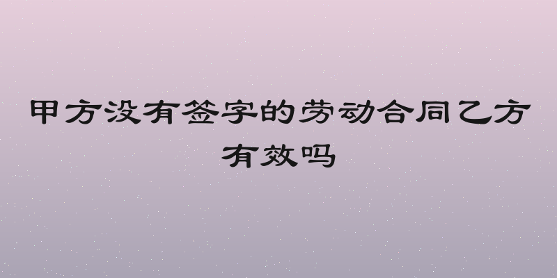 甲方没有签字的劳动合同乙方有效吗